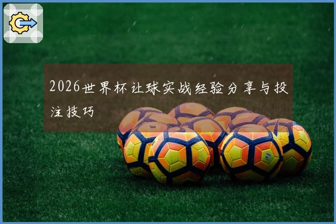 2026世界杯让球实战经验分享与投注技巧